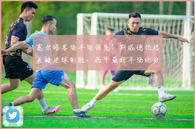 塞尔塔客场半场领先！斯威德伯格关键进球制胜，西甲最新半场比分速递