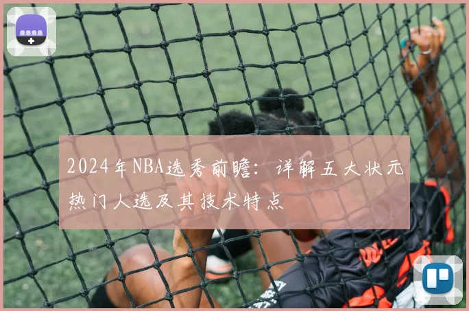 2024年NBA选秀前瞻:详解五大状元热门人选及其技术特点