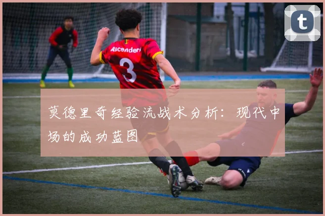 莫德里奇经验流战术分析：现代中场的成功蓝图