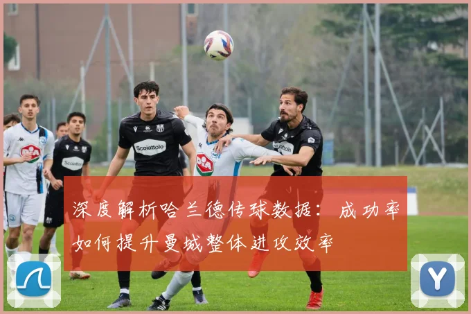 深度解析哈兰德传球数据：成功率如何提升曼城整体进攻效率