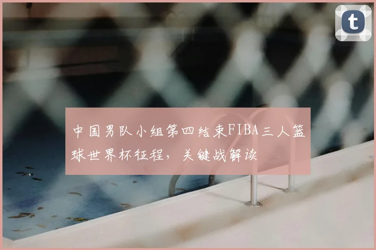 中国男队小组第四结束FIBA三人篮球世界杯征程，关键战解读