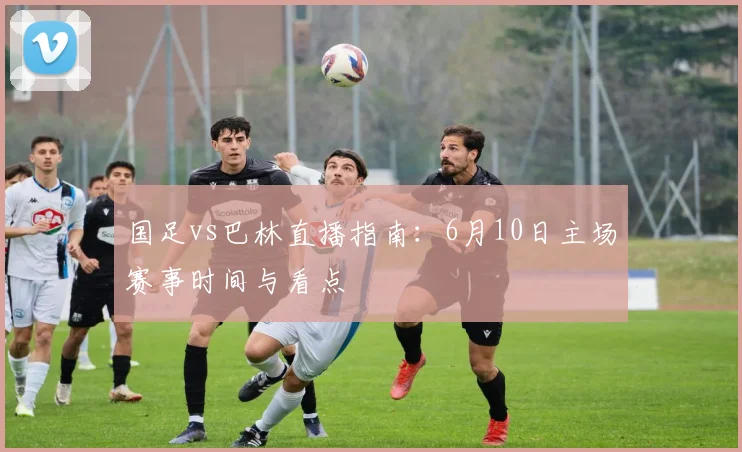国足vs巴林直播指南：6月10日主场赛事时间与看点