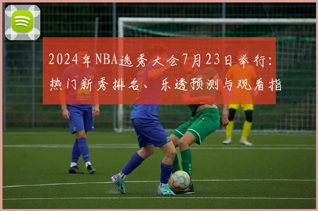 2024年NBA选秀大会7月23日举行：热门新秀排名、乐透预测与观看指南