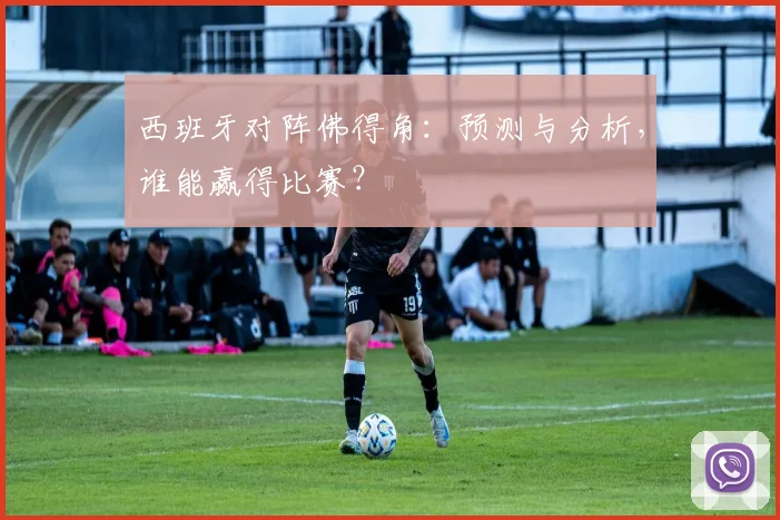 西班牙对阵佛得角：预测与分析，谁能赢得比赛？