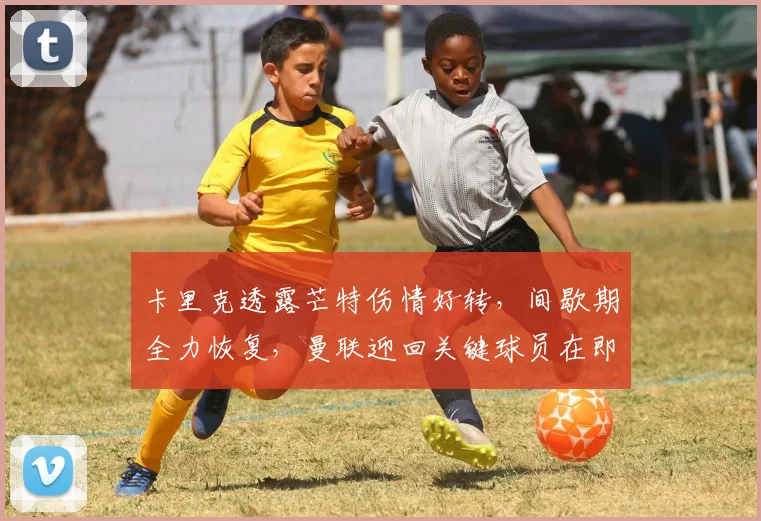 卡里克透露芒特伤情好转，间歇期全力恢复，曼联迎回关键球员在即