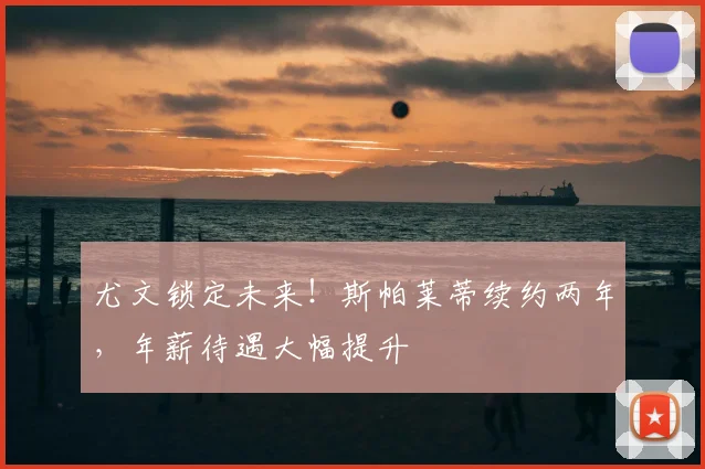 尤文锁定未来!斯帕莱蒂续约两年,年薪待遇大幅提升