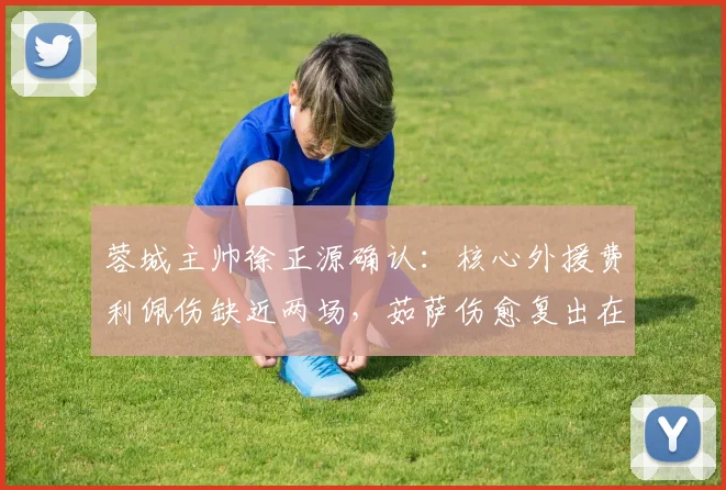 蓉城主帅徐正源确认：核心外援费利佩伤缺近两场，茹萨伤愈复出在即，解析2026赛季蓉城锋线变阵
