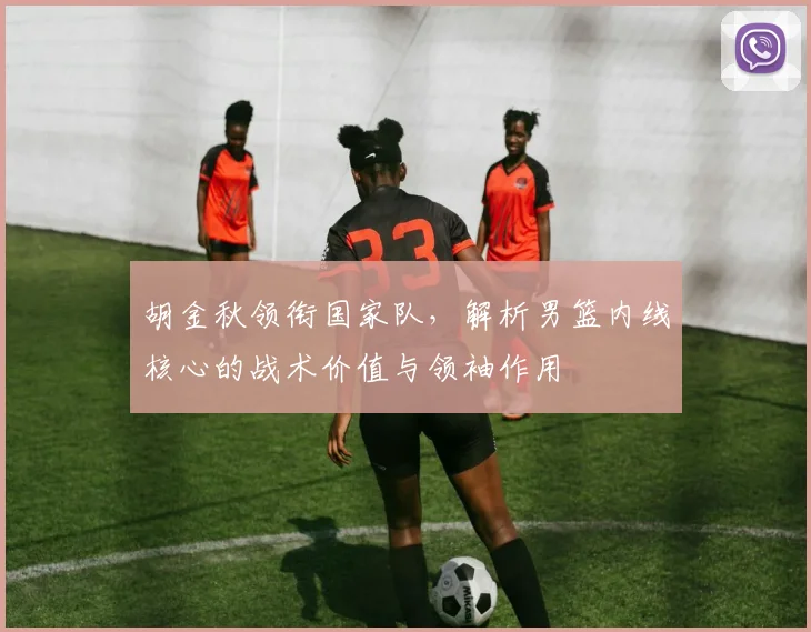 胡金秋领衔国家队，解析男篮内线核心的战术价值与领袖作用